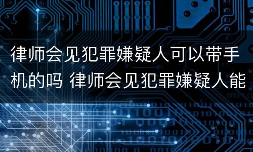 律师会见犯罪嫌疑人可以带手机的吗 律师会见犯罪嫌疑人能带手机吗