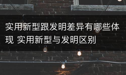 实用新型跟发明差异有哪些体现 实用新型与发明区别