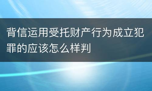 背信运用受托财产行为成立犯罪的应该怎么样判