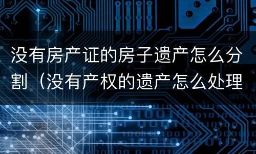 没有房产证的房子遗产怎么分割（没有产权的遗产怎么处理）