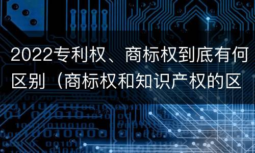 2022专利权、商标权到底有何区别（商标权和知识产权的区别）
