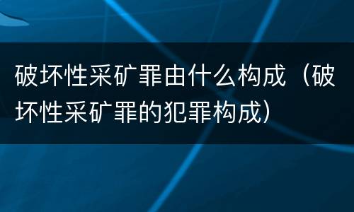 破坏性采矿罪由什么构成（破坏性采矿罪的犯罪构成）