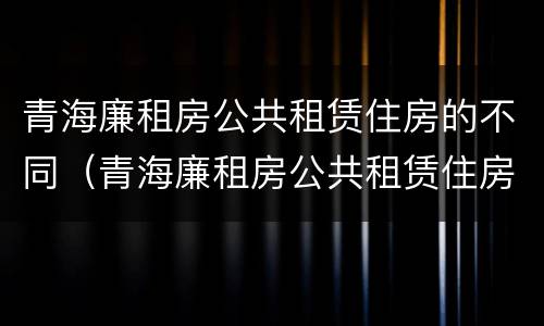 青海廉租房公共租赁住房的不同（青海廉租房公共租赁住房的不同政策）