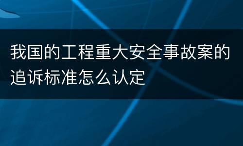 我国的工程重大安全事故案的追诉标准怎么认定
