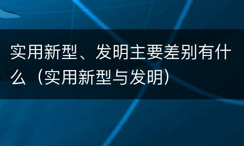 实用新型、发明主要差别有什么(实用新型与发明)