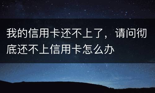 我的信用卡还不上了，请问彻底还不上信用卡怎么办