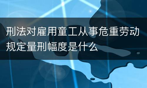 刑法对雇用童工从事危重劳动规定量刑幅度是什么