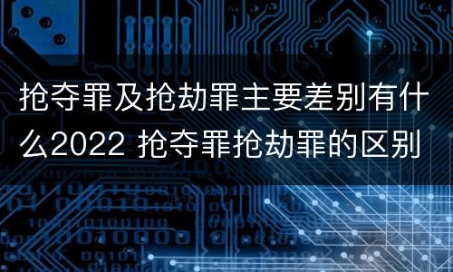 抢夺罪及抢劫罪主要差别有什么2022 抢夺罪抢劫罪的区别