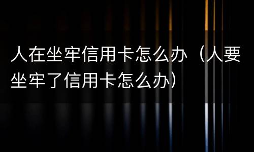 人在坐牢信用卡怎么办（人要坐牢了信用卡怎么办）