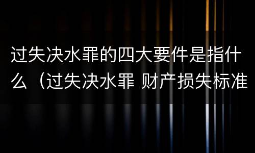 过失决水罪的四大要件是指什么（过失决水罪 财产损失标准）