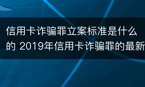 信用卡诈骗罪立案标准是什么的 2019年信用卡诈骗罪的最新立案标准