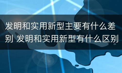 发明和实用新型主要有什么差别 发明和实用新型有什么区别