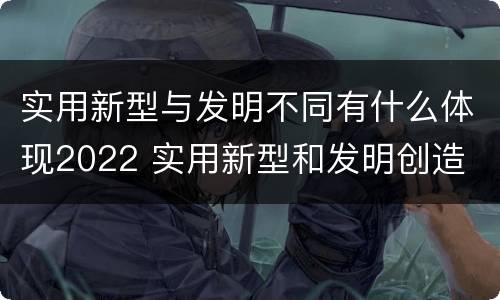 实用新型与发明不同有什么体现2022 实用新型和发明创造