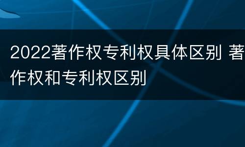 2022著作权专利权具体区别 著作权和专利权区别