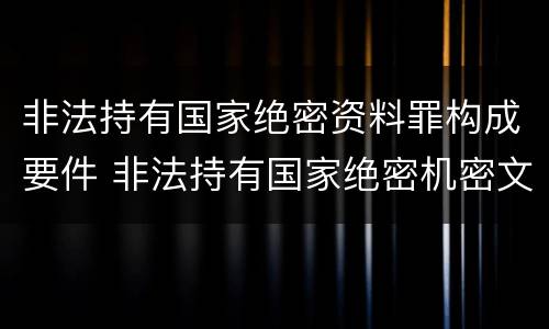 非法持有国家绝密资料罪构成要件 非法持有国家绝密机密文件资料物品,尚不构成犯罪