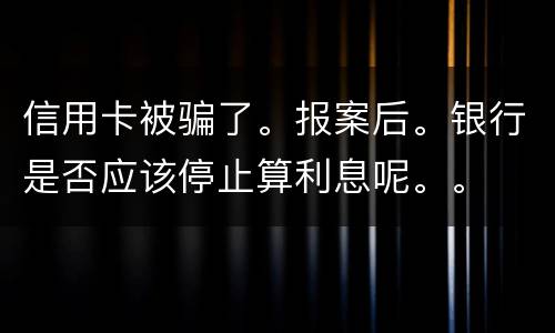 信用卡被骗了。报案后。银行是否应该停止算利息呢。。