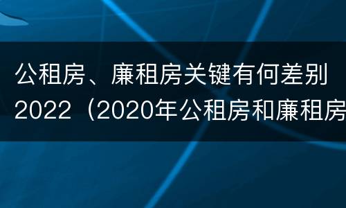 公租房、廉租房关键有何差别2022（2020年公租房和廉租房的区别）