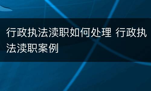 行政执法渎职如何处理 行政执法渎职案例