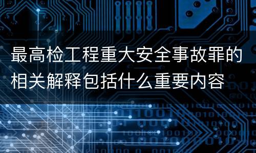 最高检工程重大安全事故罪的相关解释包括什么重要内容