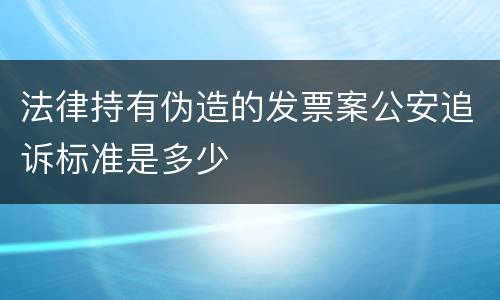 法律持有伪造的发票案公安追诉标准是多少