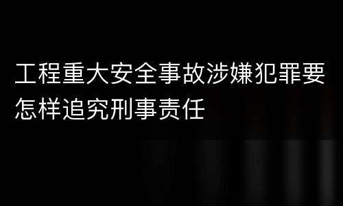 工程重大安全事故涉嫌犯罪要怎样追究刑事责任