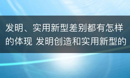 发明、实用新型差别都有怎样的体现 发明创造和实用新型的区别