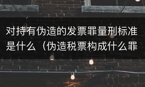对持有伪造的发票罪量刑标准是什么（伪造税票构成什么罪）