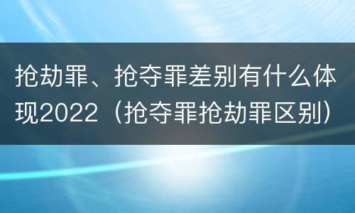 抢劫罪、抢夺罪差别有什么体现2022（抢夺罪抢劫罪区别）