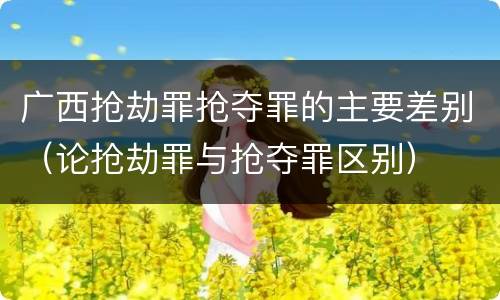 广西抢劫罪抢夺罪的主要差别（论抢劫罪与抢夺罪区别）