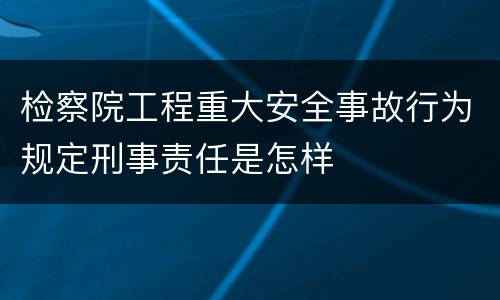 检察院工程重大安全事故行为规定刑事责任是怎样