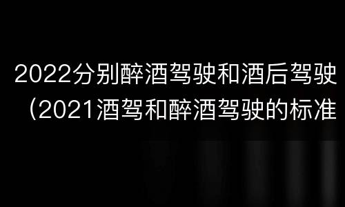 2022分别醉酒驾驶和酒后驾驶（2021酒驾和醉酒驾驶的标准）