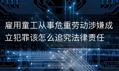 雇用童工从事危重劳动涉嫌成立犯罪该怎么追究法律责任
