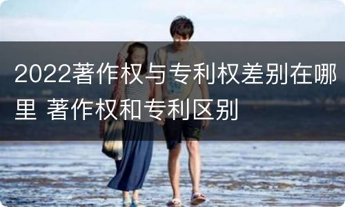 2022著作权与专利权差别在哪里 著作权和专利区别