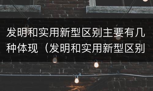 发明和实用新型区别主要有几种体现（发明和实用新型区别主要有几种体现形式）