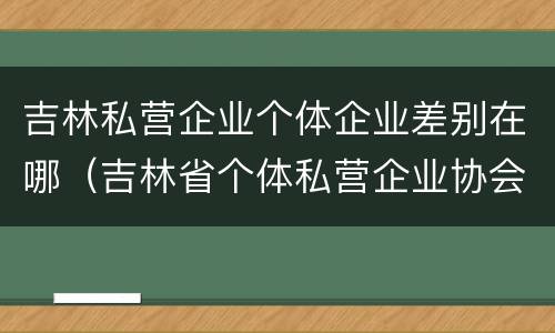 吉林私营企业个体企业差别在哪（吉林省个体私营企业协会）