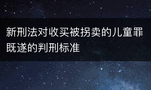 新刑法对收买被拐卖的儿童罪既遂的判刑标准
