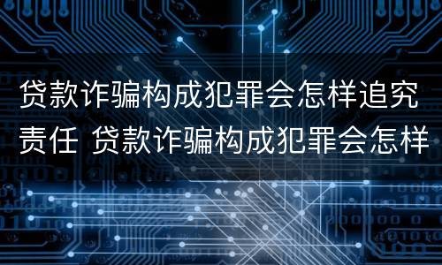 贷款诈骗构成犯罪会怎样追究责任 贷款诈骗构成犯罪会怎样追究责任呢