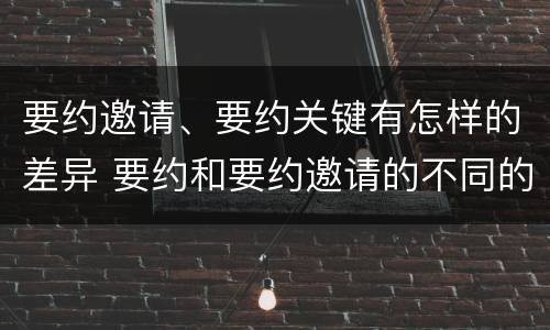 要约邀请、要约关键有怎样的差异 要约和要约邀请的不同的点在于哪些方面