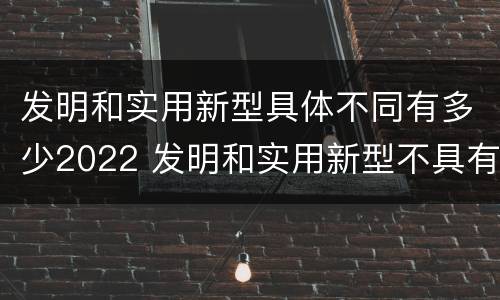 发明和实用新型具体不同有多少2022 发明和实用新型不具有什么特性