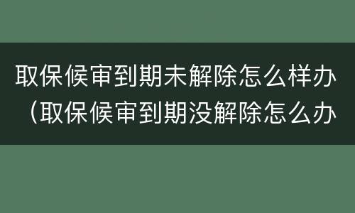 取保候审到期未解除怎么样办（取保候审到期没解除怎么办）