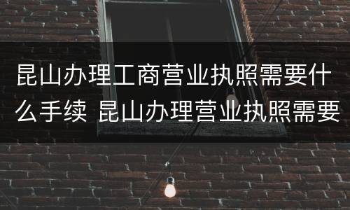 昆山办理工商营业执照需要什么手续 昆山办理营业执照需要什么材料
