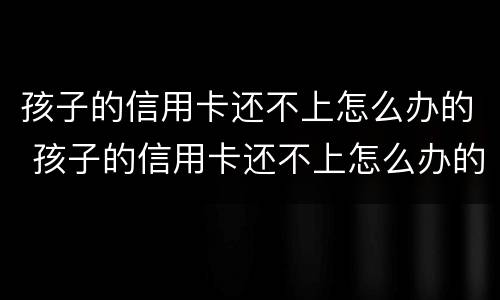 孩子的信用卡还不上怎么办的 孩子的信用卡还不上怎么办的呢