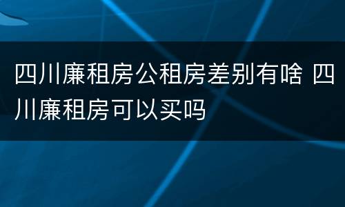 四川廉租房公租房差别有啥 四川廉租房可以买吗