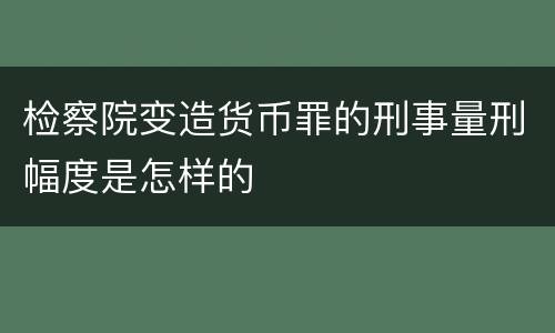 检察院变造货币罪的刑事量刑幅度是怎样的