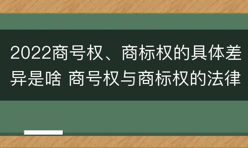 2022商号权、商标权的具体差异是啥 商号权与商标权的法律冲突与解决