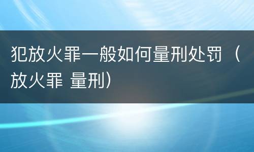 犯放火罪一般如何量刑处罚（放火罪 量刑）