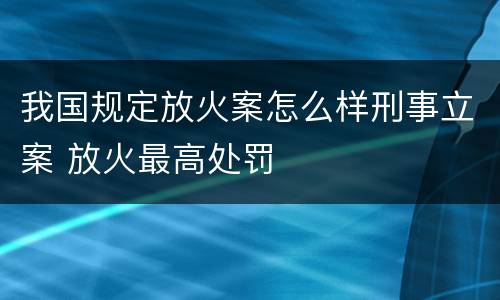 我国规定放火案怎么样刑事立案 放火最高处罚
