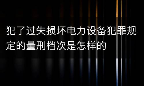 犯了过失损坏电力设备犯罪规定的量刑档次是怎样的