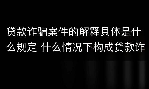 贷款诈骗案件的解释具体是什么规定 什么情况下构成贷款诈骗 贷款诈骗案件的解释具体是什么规定 什么情况下构成贷款诈骗