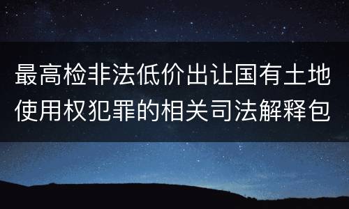 最高检非法低价出让国有土地使用权犯罪的相关司法解释包括什么内容